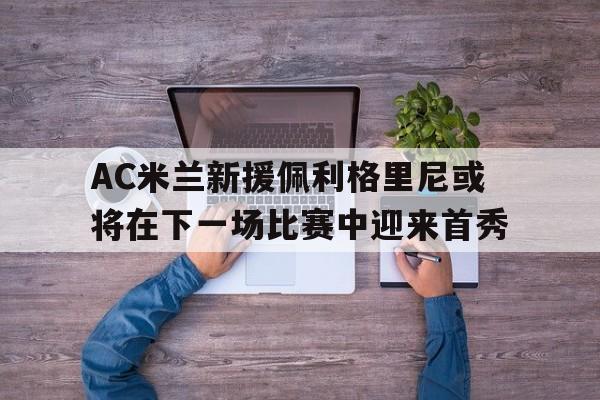 AC米兰新援佩利格里尼或将在下一场比赛中迎来首秀的简单介绍 AC米兰新援佩利格里尼或将在下一场比赛中迎来首秀的简单介绍